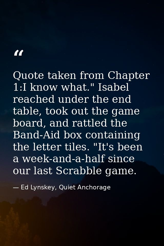 Quote taken from Chapter 1:I know what." Isabel reached under the end table, took out the game board, and rattled the Ba — Ed Lynskey, Quiet Anchorage