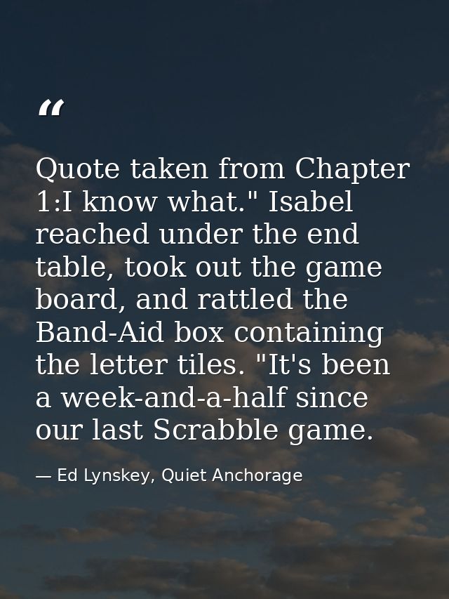 Quote taken from Chapter 1:I know what." Isabel reached under the end table, took out the game board, and rattled the Ba — Ed Lynskey, Quiet Anchorage