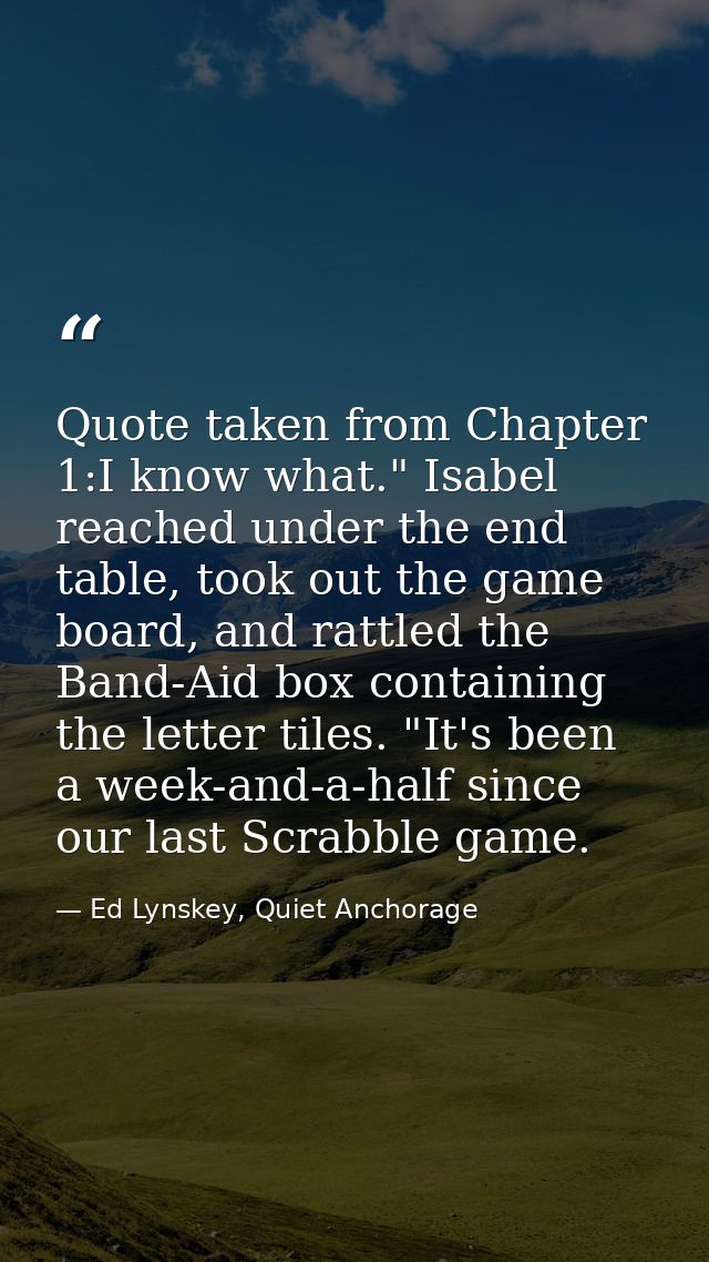 Quote taken from Chapter 1:I know what." Isabel reached under the end table, took out the game board, and rattled the Ba — Ed Lynskey, Quiet Anchorage