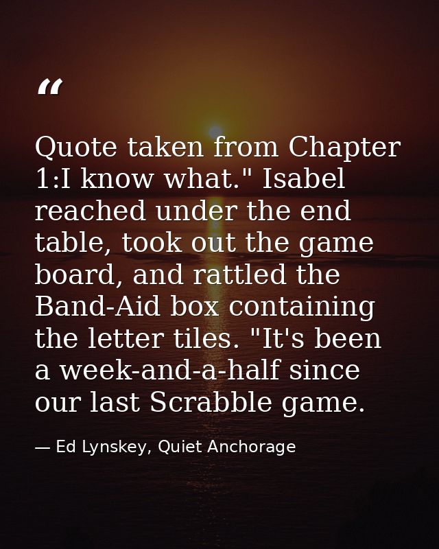 Quote taken from Chapter 1:I know what." Isabel reached under the end table, took out the game board, and rattled the Ba — Ed Lynskey, Quiet Anchorage