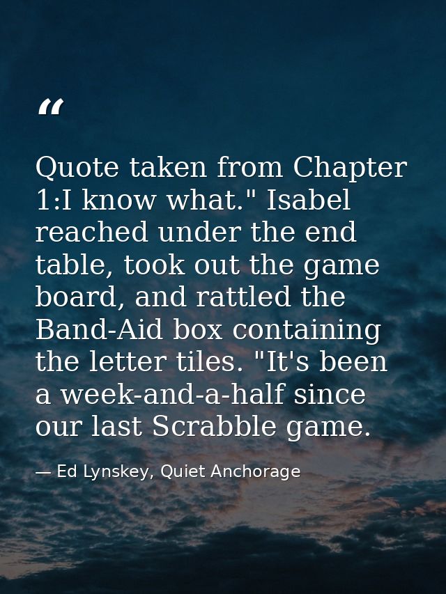 Quote taken from Chapter 1:I know what." Isabel reached under the end table, took out the game board, and rattled the Ba — Ed Lynskey, Quiet Anchorage