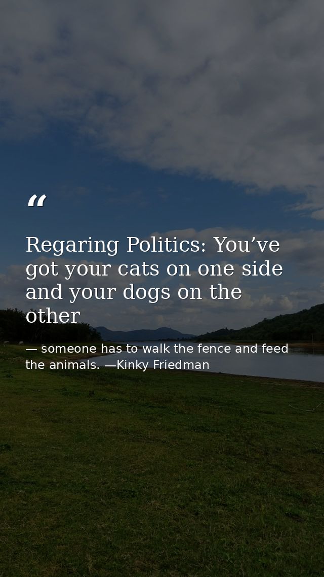 Regaring Politics: You’ve got your cats on one side and your dogs on the other — someone has to walk the fence and feed the animals. —Kinky Friedman
