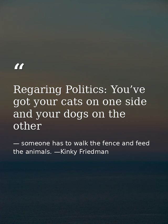 Regaring Politics: You’ve got your cats on one side and your dogs on the other — someone has to walk the fence and feed the animals. —Kinky Friedman