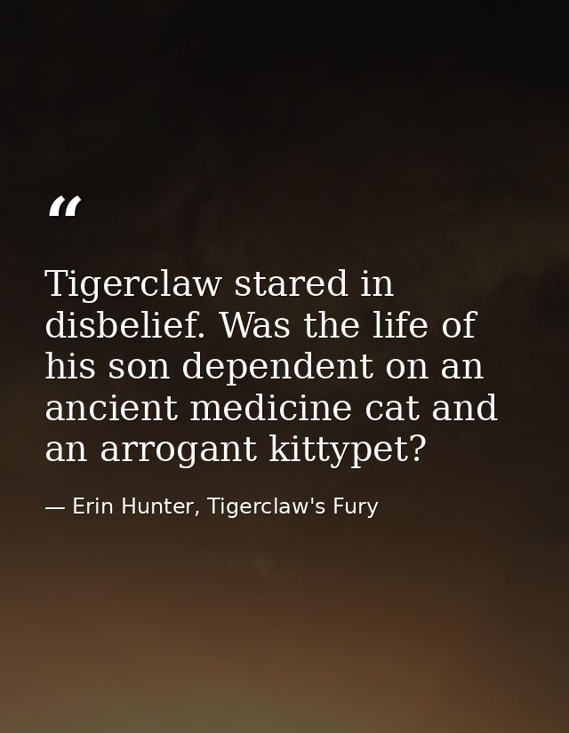 Tigerclaw stared in disbelief. Was the life of his son dependent on an ancient medicine cat and an arrogant kittypet? — Erin Hunter, Tigerclaw's Fury
