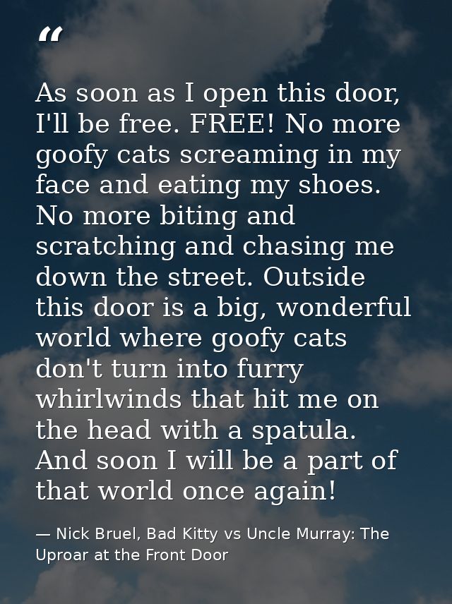 As soon as I open this door, I'll be free. FREE! No more goofy cats screaming in my face and eating my shoes. No more bi — Nick Bruel, Bad Kitty vs Uncle Murray: The Uproar at the Front Door