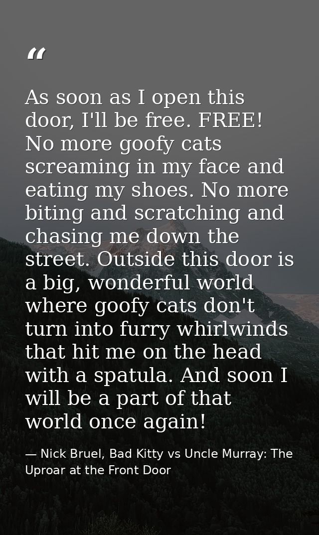 As soon as I open this door, I'll be free. FREE! No more goofy cats screaming in my face and eating my shoes. No more bi — Nick Bruel, Bad Kitty vs Uncle Murray: The Uproar at the Front Door