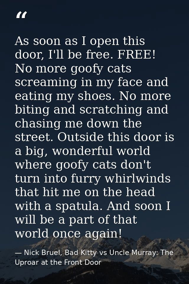 As soon as I open this door, I'll be free. FREE! No more goofy cats screaming in my face and eating my shoes. No more bi — Nick Bruel, Bad Kitty vs Uncle Murray: The Uproar at the Front Door