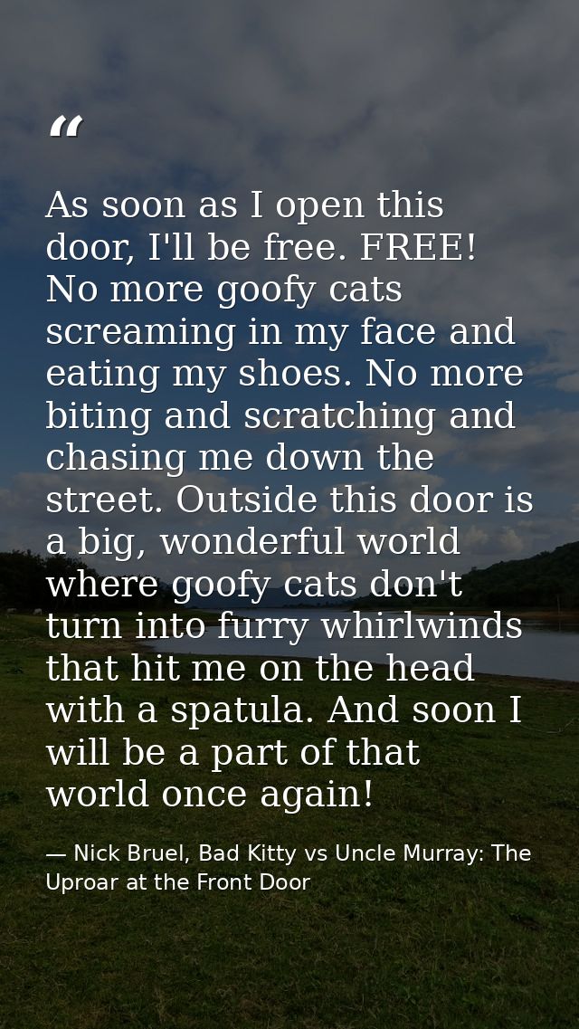 As soon as I open this door, I'll be free. FREE! No more goofy cats screaming in my face and eating my shoes. No more bi — Nick Bruel, Bad Kitty vs Uncle Murray: The Uproar at the Front Door