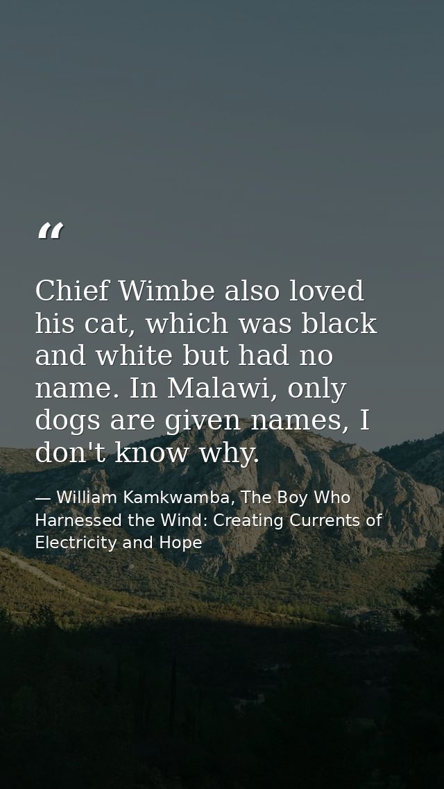 Chief Wimbe also loved his cat, which was black and white but had no name. In Malawi, only dogs are given names, I don't — William Kamkwamba, The Boy Who Harnessed the Wind: Creating Currents of Electricity and Hope
