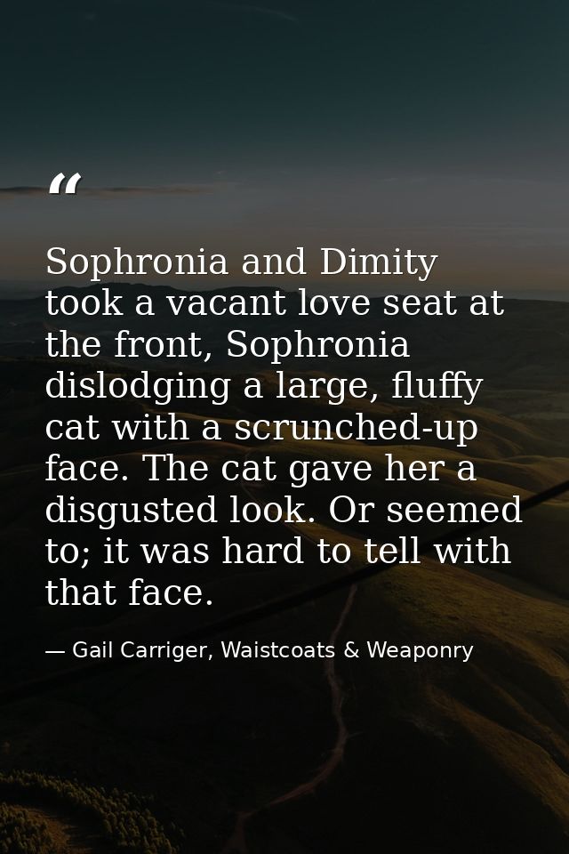 Sophronia and Dimity took a vacant love seat at the front, Sophronia dislodging a large, fluffy cat with a scrunched-up  — Gail Carriger, Waistcoats & Weaponry