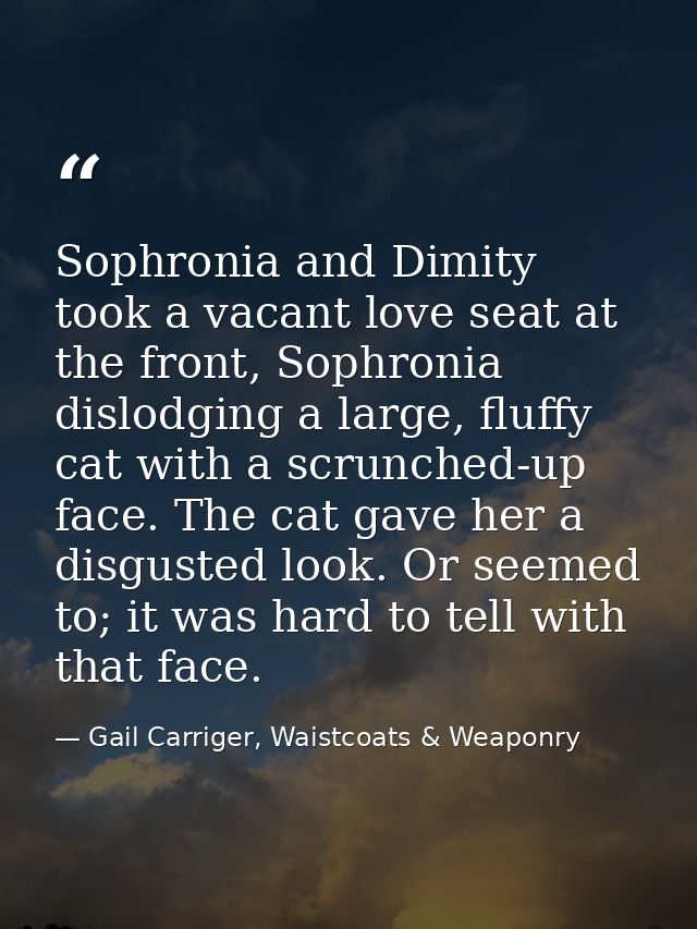 Sophronia and Dimity took a vacant love seat at the front, Sophronia dislodging a large, fluffy cat with a scrunched-up  — Gail Carriger, Waistcoats & Weaponry