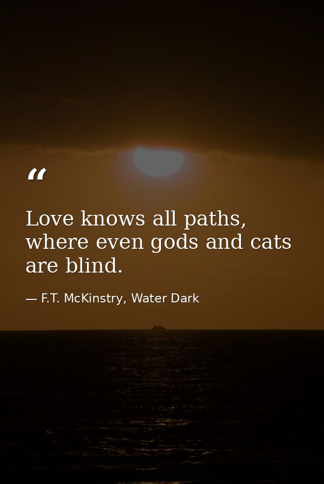Love knows all paths, where even gods and cats are blind. — F.T. McKinstry, Water Dark