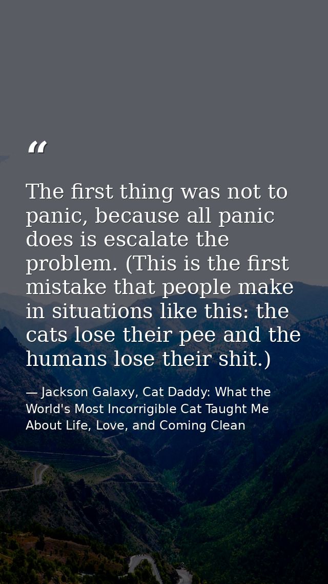 The first thing was not to panic, because all panic does is escalate the problem. (This is the first mistake that people — Jackson Galaxy, Cat Daddy: What the World's Most Incorrigible Cat Taught Me About Life, Love, and Coming Clean