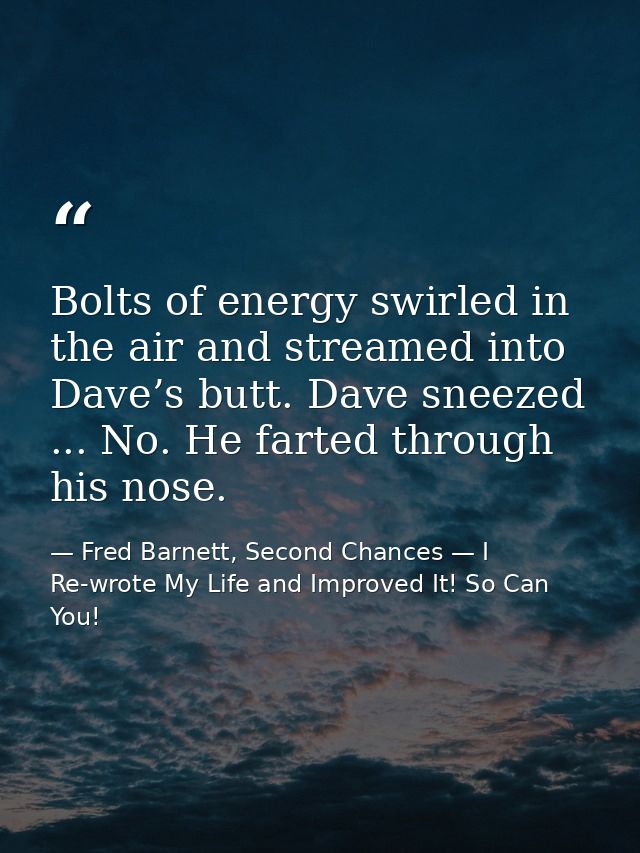 Bolts of energy swirled in the air and streamed into Dave’s butt. Dave sneezed ... No. He farted through his nose. — Fred Barnett, Second Chances — I Re-wrote My Life and Improved It! So Can You!