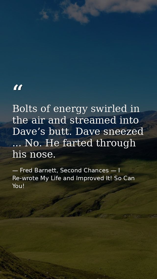 Bolts of energy swirled in the air and streamed into Dave’s butt. Dave sneezed ... No. He farted through his nose. — Fred Barnett, Second Chances — I Re-wrote My Life and Improved It! So Can You!