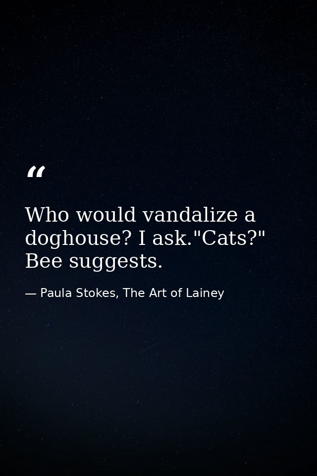 Who would vandalize a doghouse? I ask."Cats?" Bee suggests. — Paula Stokes, The Art of Lainey