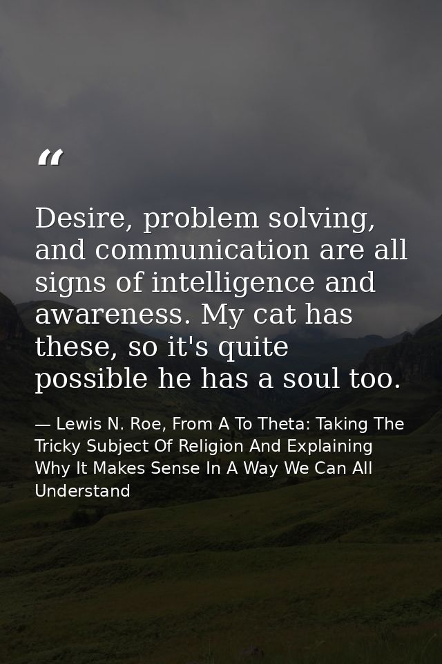 Desire, problem solving, and communication are all signs of intelligence and awareness. My cat has these, so it's quite  — Lewis N. Roe, From A To Theta: Taking The Tricky Subject Of Religion And Explaining Why It Makes Sense In A Way We Can All Understand