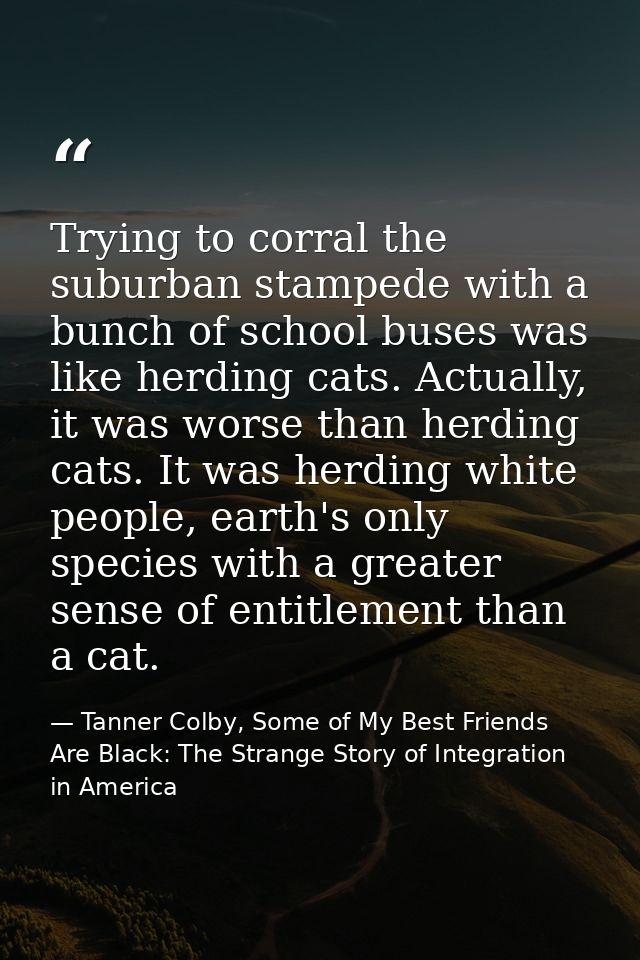 Trying to corral the suburban stampede with a bunch of school buses was like herding cats. Actually, it was worse than h — Tanner Colby, Some of My Best Friends Are Black: The Strange Story of Integration in America