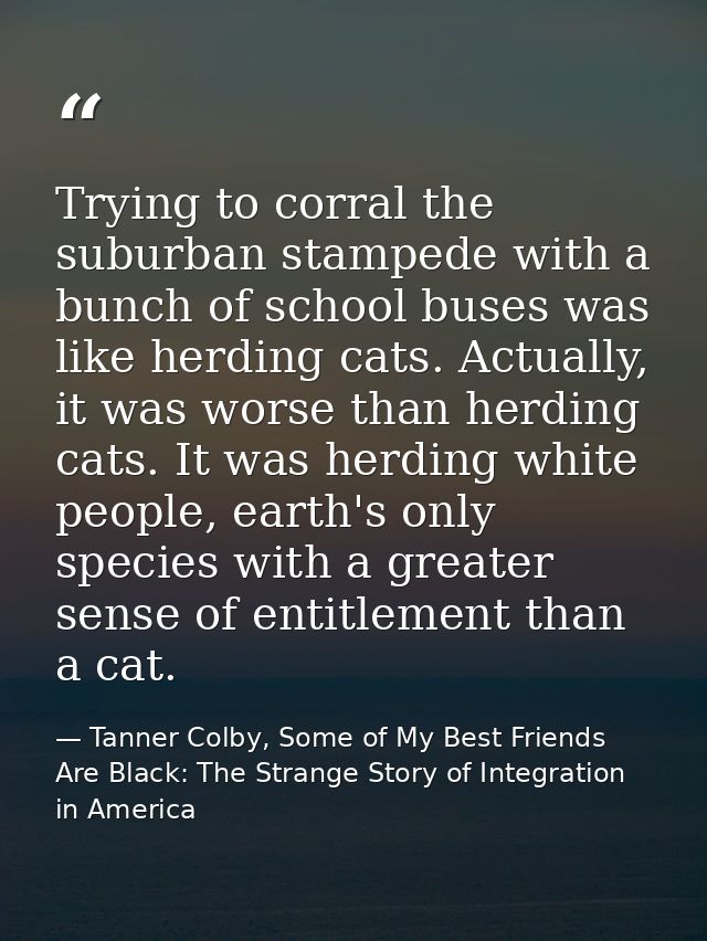 Trying to corral the suburban stampede with a bunch of school buses was like herding cats. Actually, it was worse than h — Tanner Colby, Some of My Best Friends Are Black: The Strange Story of Integration in America