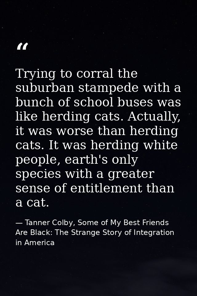 Trying to corral the suburban stampede with a bunch of school buses was like herding cats. Actually, it was worse than h — Tanner Colby, Some of My Best Friends Are Black: The Strange Story of Integration in America