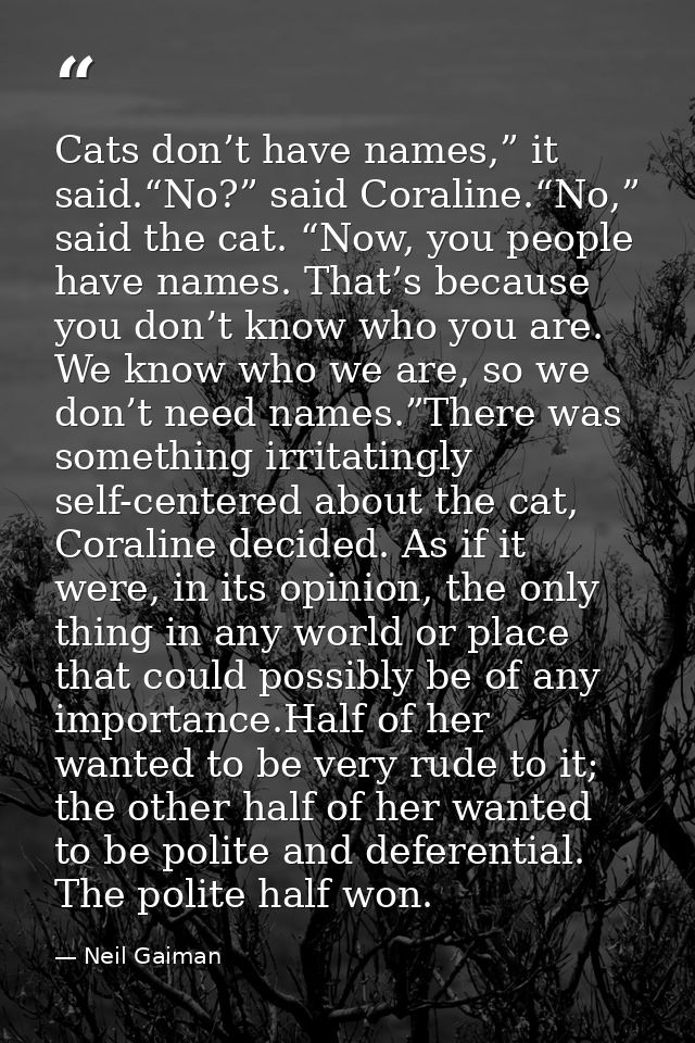 Cats don’t have names,” it said.“No?” said Coraline.“No,” said the cat. “Now, you people have names. That’s because you  — Neil Gaiman