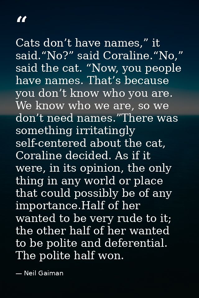 Cats don’t have names,” it said.“No?” said Coraline.“No,” said the cat. “Now, you people have names. That’s because you  — Neil Gaiman