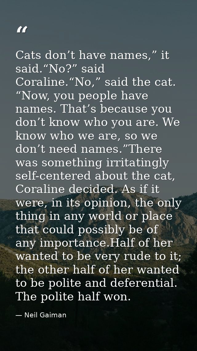 Cats don’t have names,” it said.“No?” said Coraline.“No,” said the cat. “Now, you people have names. That’s because you  — Neil Gaiman