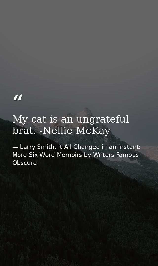 My cat is an ungrateful brat. -Nellie McKay — Larry Smith, It All Changed in an Instant: More Six-Word Memoirs by Writers Famous  Obscure