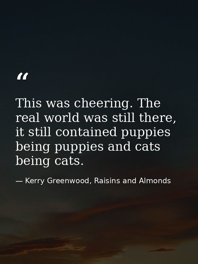 This was cheering. The real world was still there, it still contained puppies being puppies and cats being cats. — Kerry Greenwood, Raisins and Almonds