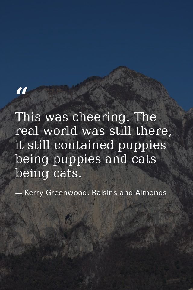 This was cheering. The real world was still there, it still contained puppies being puppies and cats being cats. — Kerry Greenwood, Raisins and Almonds