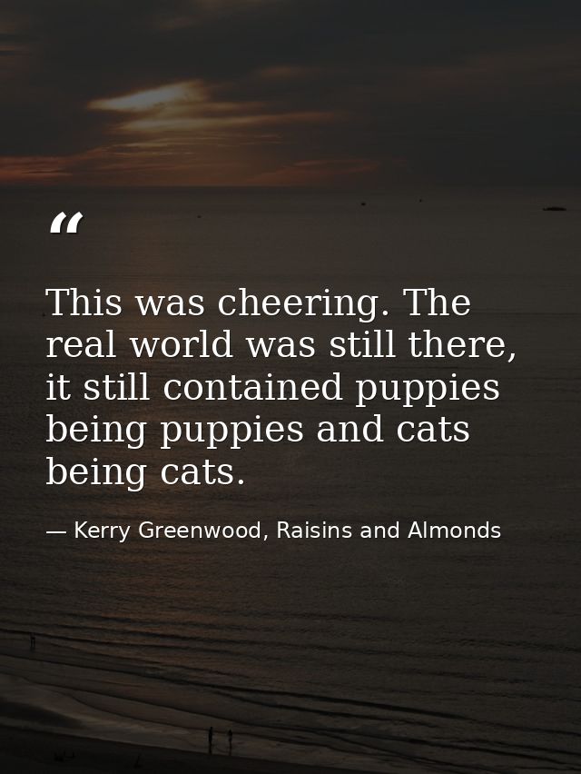 This was cheering. The real world was still there, it still contained puppies being puppies and cats being cats. — Kerry Greenwood, Raisins and Almonds