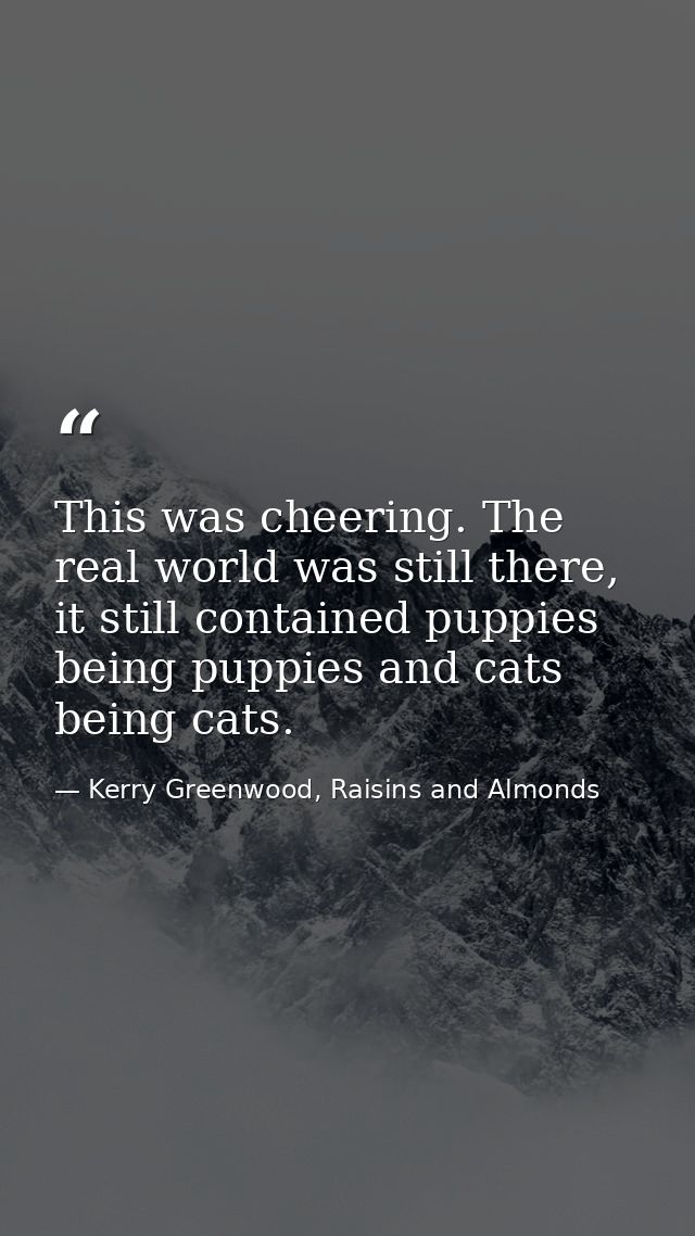 This was cheering. The real world was still there, it still contained puppies being puppies and cats being cats. — Kerry Greenwood, Raisins and Almonds