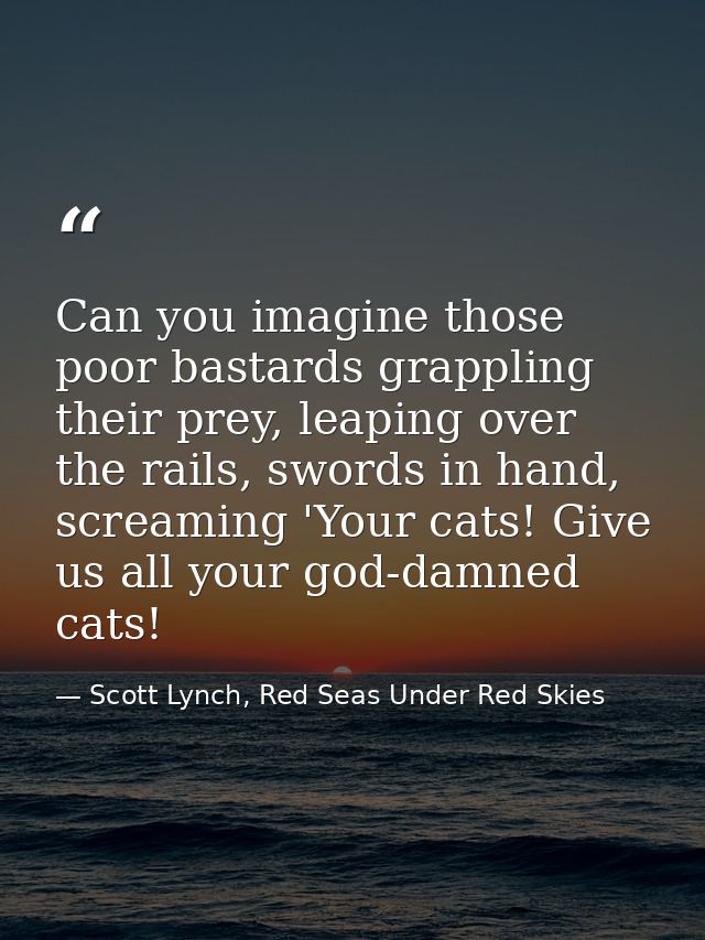 Can you imagine those poor bastards grappling their prey, leaping over the rails, swords in hand, screaming 'Your cats!  — Scott Lynch, Red Seas Under Red Skies
