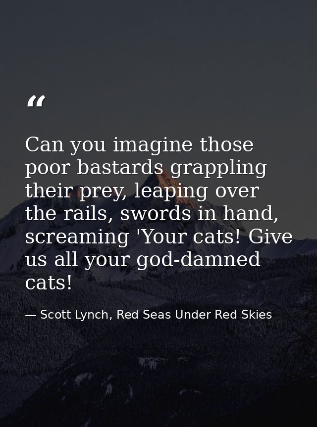 Can you imagine those poor bastards grappling their prey, leaping over the rails, swords in hand, screaming 'Your cats!  — Scott Lynch, Red Seas Under Red Skies