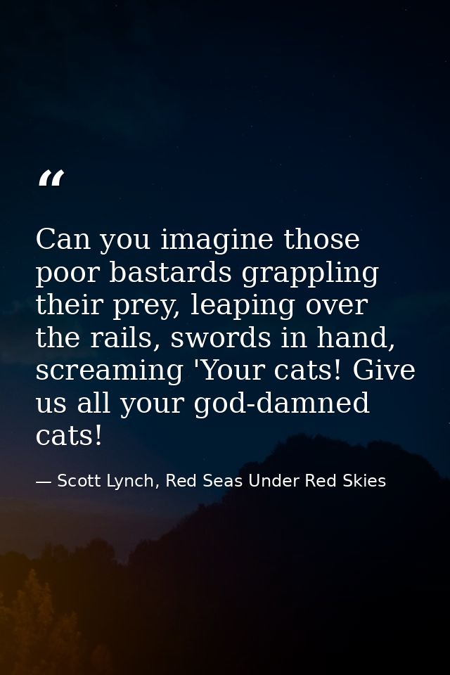 Can you imagine those poor bastards grappling their prey, leaping over the rails, swords in hand, screaming 'Your cats!  — Scott Lynch, Red Seas Under Red Skies