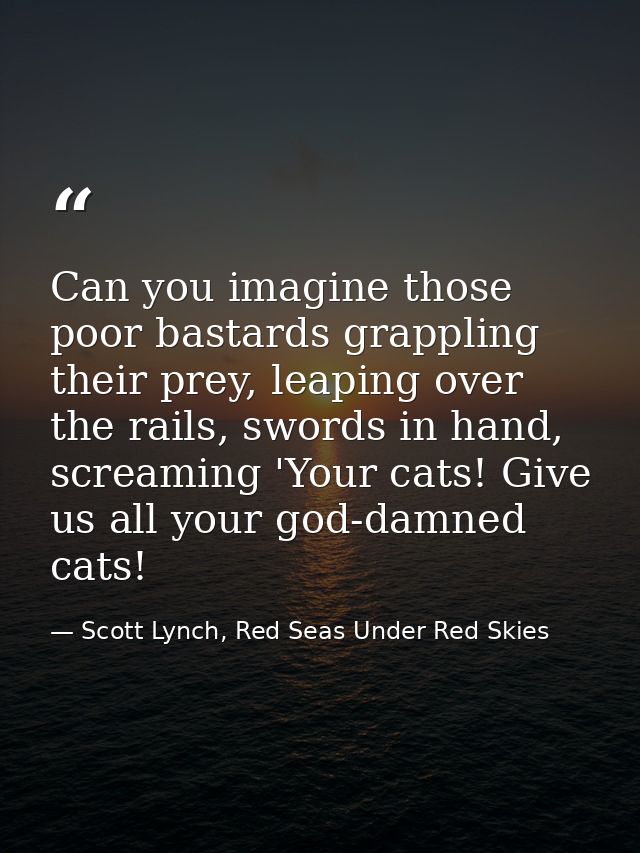 Can you imagine those poor bastards grappling their prey, leaping over the rails, swords in hand, screaming 'Your cats!  — Scott Lynch, Red Seas Under Red Skies