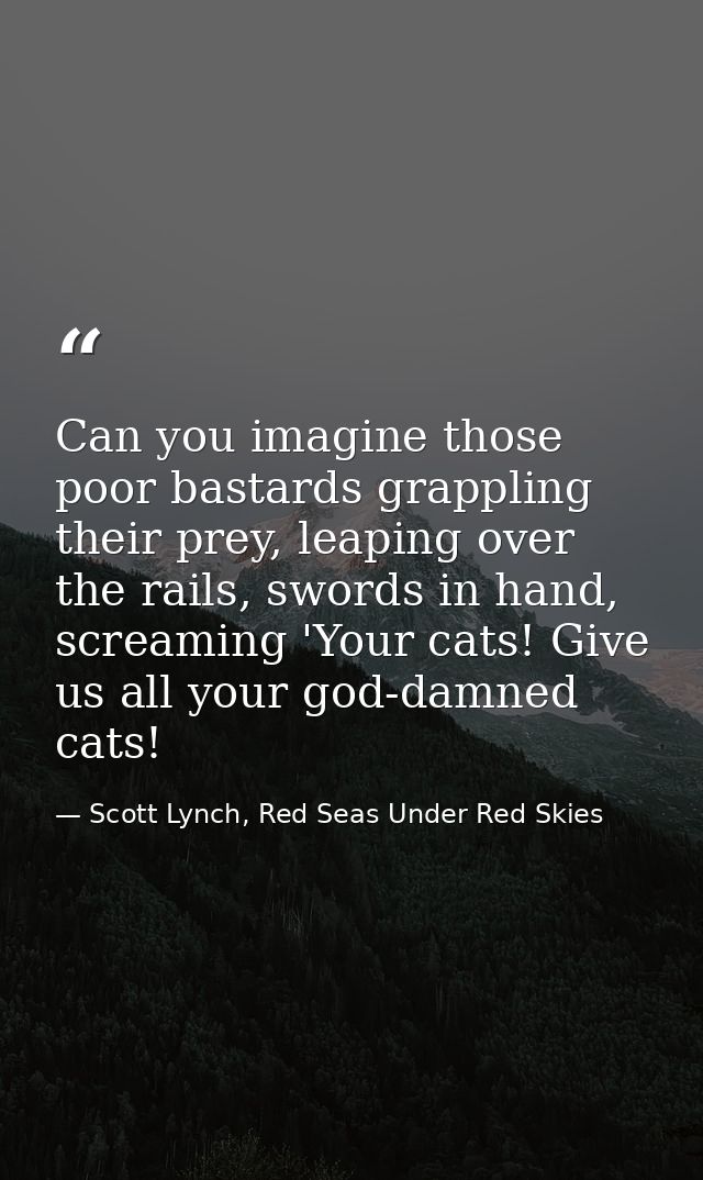 Can you imagine those poor bastards grappling their prey, leaping over the rails, swords in hand, screaming 'Your cats!  — Scott Lynch, Red Seas Under Red Skies