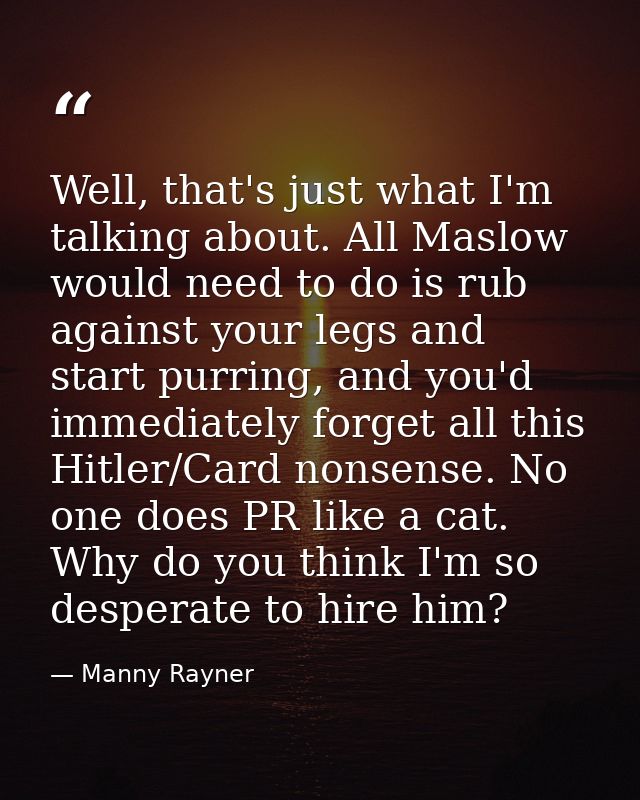 Well, that's just what I'm talking about. All Maslow would need to do is rub against your legs and start purring, and yo — Manny Rayner