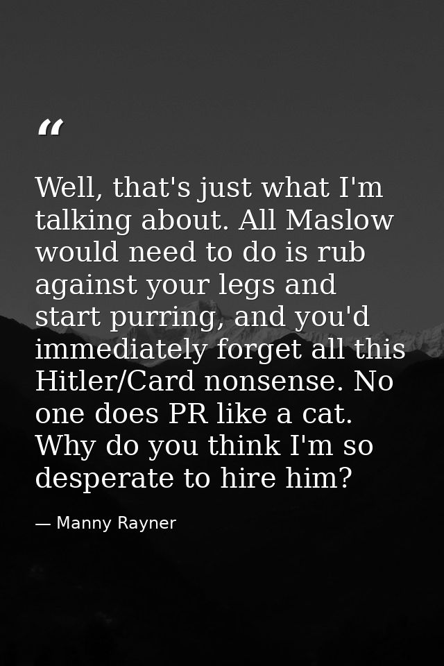 Well, that's just what I'm talking about. All Maslow would need to do is rub against your legs and start purring, and yo — Manny Rayner