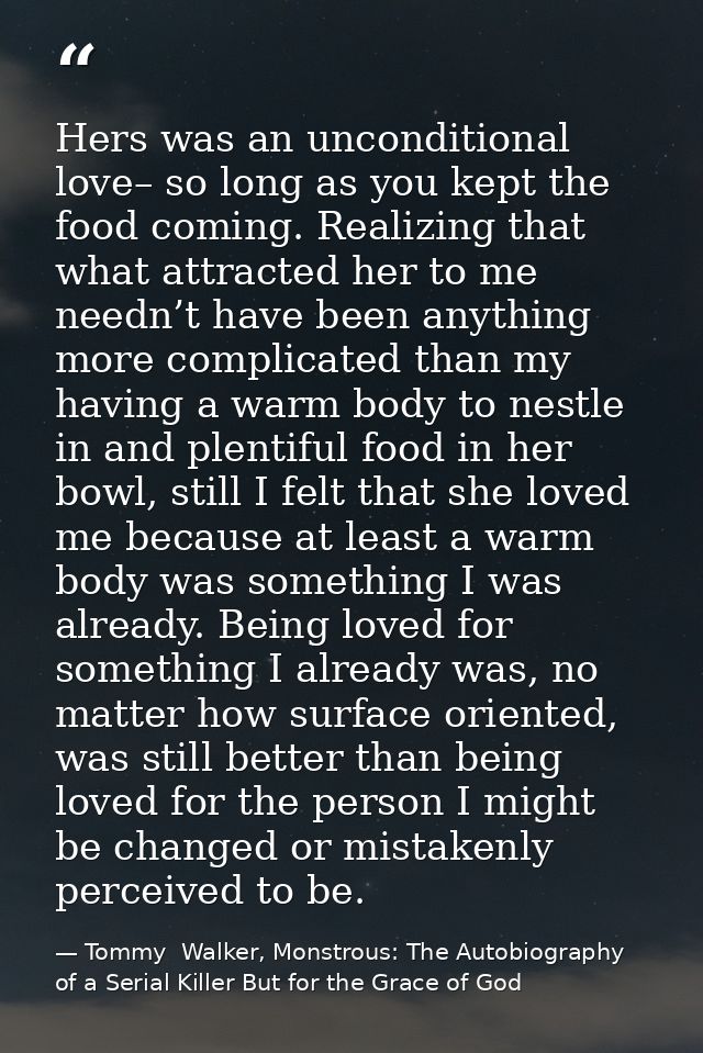 Hers was an unconditional love– so long as you kept the food coming. Realizing that what attracted her to me needn’t hav — Tommy  Walker, Monstrous: The Autobiography of a Serial Killer But for the Grace of God