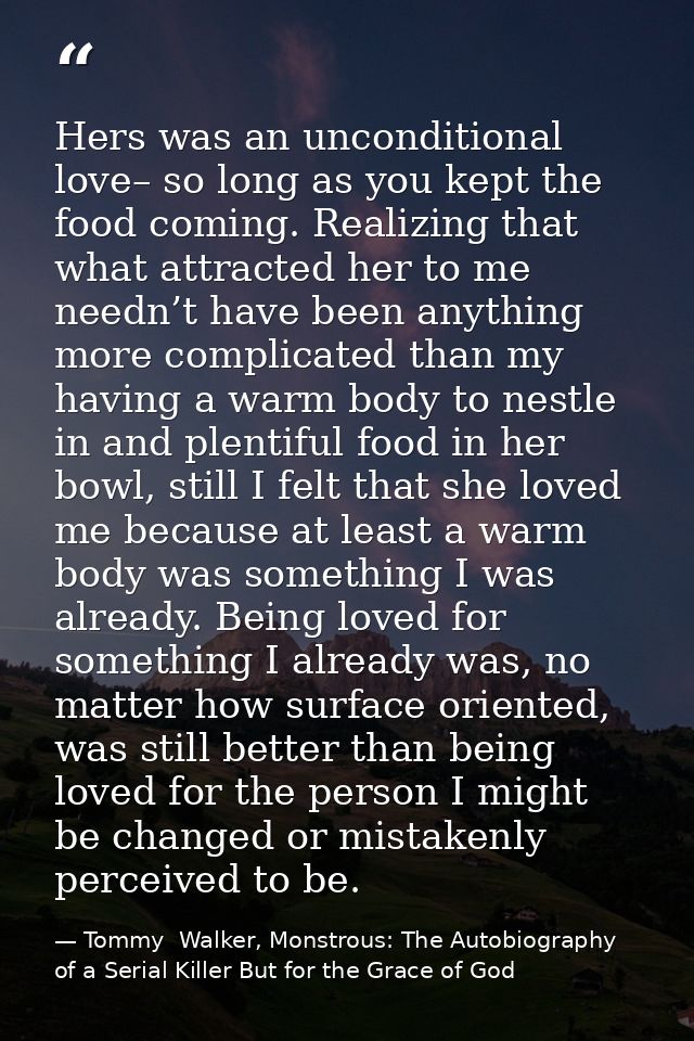 Hers was an unconditional love– so long as you kept the food coming. Realizing that what attracted her to me needn’t hav — Tommy  Walker, Monstrous: The Autobiography of a Serial Killer But for the Grace of God