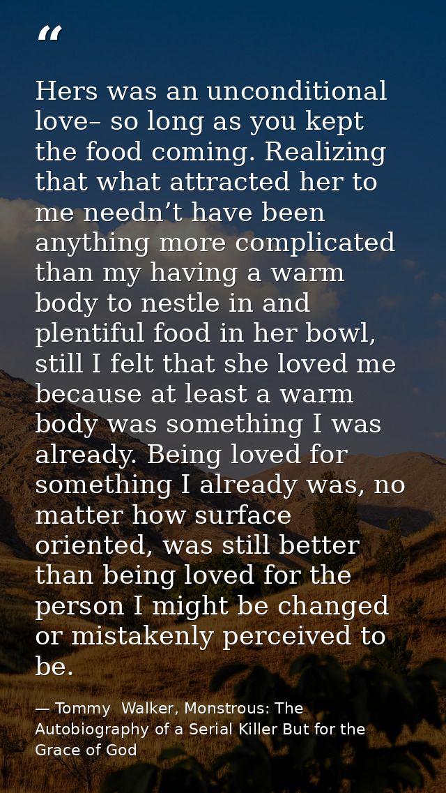 Hers was an unconditional love– so long as you kept the food coming. Realizing that what attracted her to me needn’t hav — Tommy  Walker, Monstrous: The Autobiography of a Serial Killer But for the Grace of God
