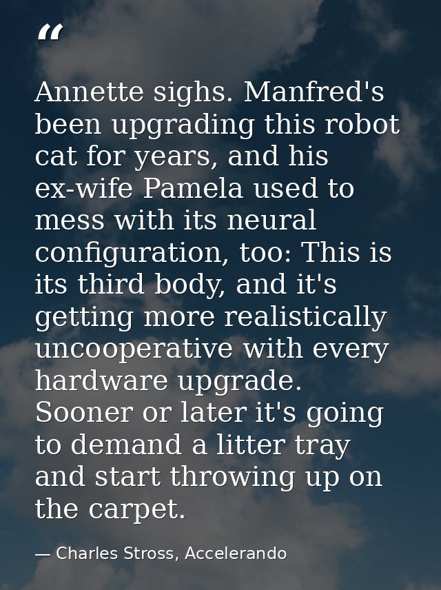 Annette sighs. Manfred's been upgrading this robot cat for years, and his ex-wife Pamela used to mess with its neural co — Charles Stross, Accelerando