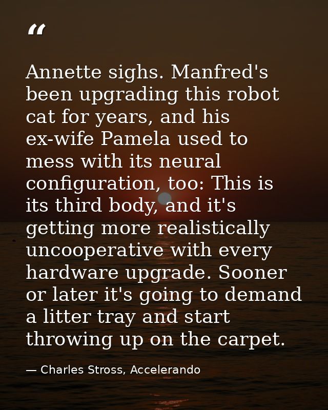 Annette sighs. Manfred's been upgrading this robot cat for years, and his ex-wife Pamela used to mess with its neural co — Charles Stross, Accelerando