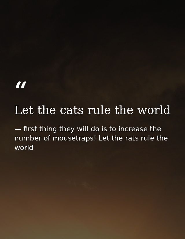 Let the cats rule the world — first thing they will do is to increase the number of mousetraps! Let the rats rule the world
