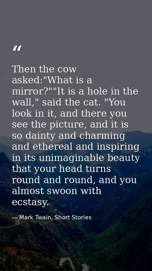 Then the cow asked:"What is a mirror?""It is a hole in the wall," said the cat. "You look in it, and there you see the p — Mark Twain, Short Stories