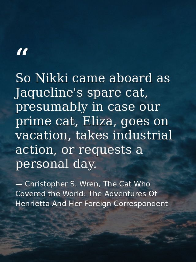 So Nikki came aboard as Jaqueline's spare cat, presumably in case our prime cat, Eliza, goes on vacation, takes industri — Christopher S. Wren, The Cat Who Covered the World: The Adventures Of Henrietta And Her Foreign Correspondent