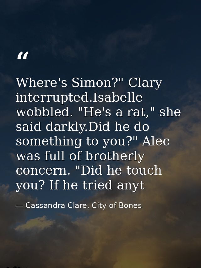Where's Simon?" Clary interrupted.Isabelle wobbled. "He's a rat," she said darkly.Did he do something to you?" Alec was  — Cassandra Clare, City of Bones