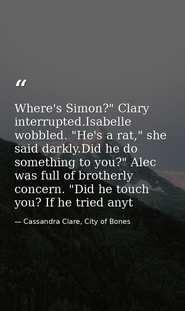 Where's Simon?" Clary interrupted.Isabelle wobbled. "He's a rat," she said darkly.Did he do something to you?" Alec was  — Cassandra Clare, City of Bones