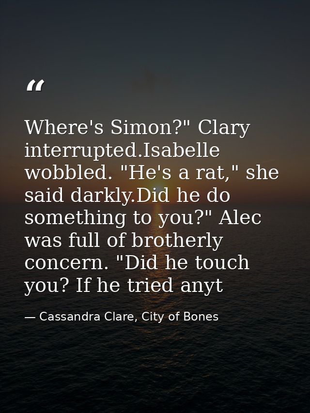 Where's Simon?" Clary interrupted.Isabelle wobbled. "He's a rat," she said darkly.Did he do something to you?" Alec was  — Cassandra Clare, City of Bones